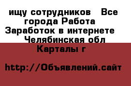 ищу сотрудников - Все города Работа » Заработок в интернете   . Челябинская обл.,Карталы г.